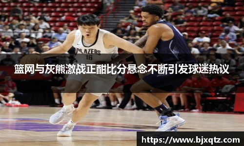 篮网与灰熊激战正酣比分悬念不断引发球迷热议