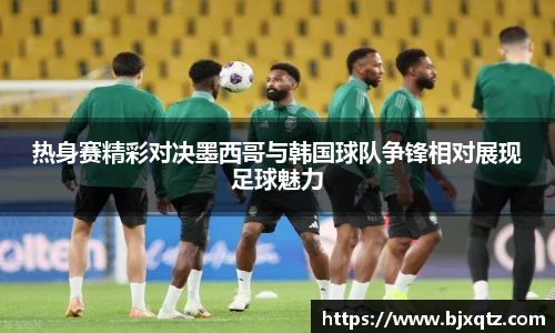 热身赛精彩对决墨西哥与韩国球队争锋相对展现足球魅力